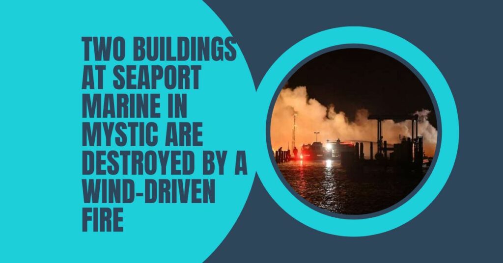 Two Buildings At Seaport Marine In Mystic Are Destroyed By A Wind-driven Fire